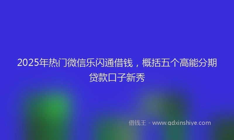 2025年热门微信乐闪通借钱，概括五个高能分期贷款口子新秀