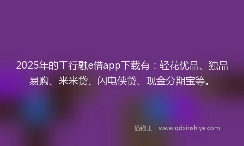 2025年的工行融e借app下载有：轻花优品、独品易购、米米贷、闪电侠贷、现金分期宝等。