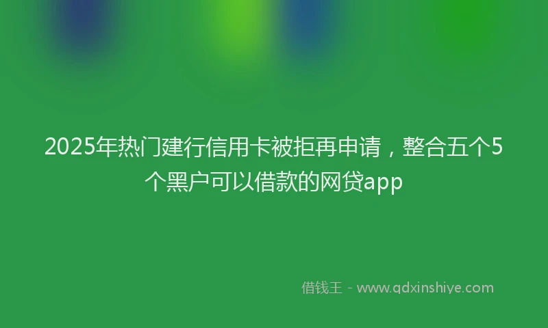 2025年热门建行信用卡被拒再申请，整合五个5个黑户可以借款的网贷app