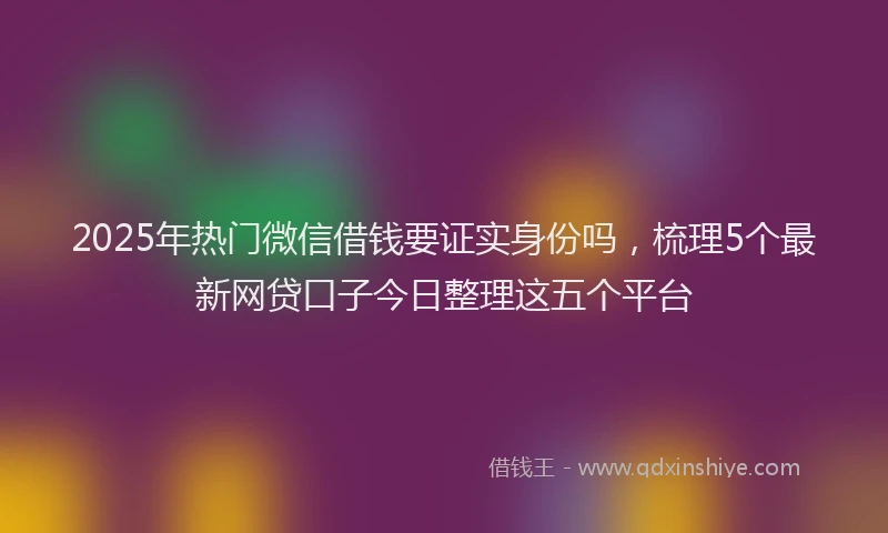 2025年热门微信借钱要证实身份吗，梳理5个最新网贷口子今日整理这五个平台
