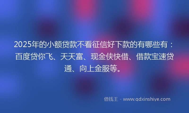 2025年的小额贷款不看征信好下款的有哪些有：百度贷你飞、天天富、现金侠快借、借款宝速贷通、向上金服等。