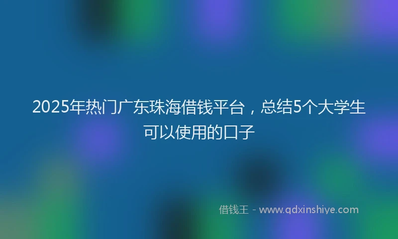 2025年热门广东珠海借钱平台，总结5个大学生可以使用的口子