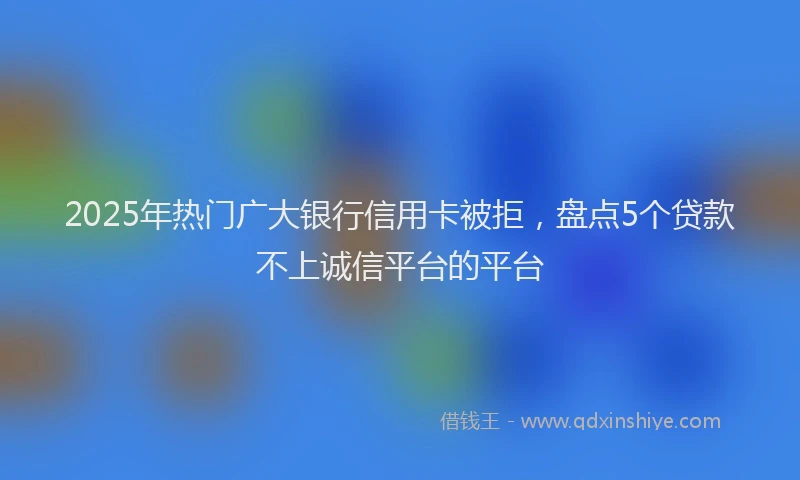 2025年热门广大银行信用卡被拒，盘点5个贷款不上诚信平台的平台