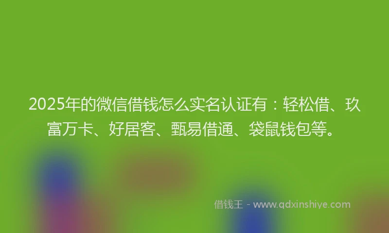 2025年的微信借钱怎么实名认证有：轻松借、玖富万卡、好居客、甄易借通、袋鼠钱包等。