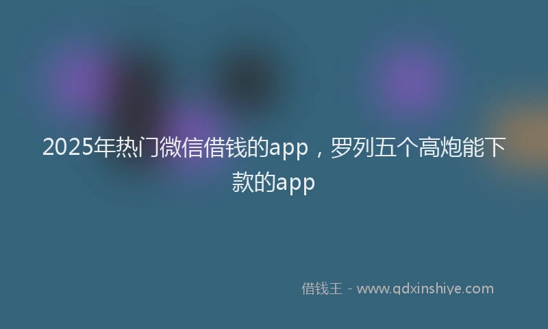 2025年热门微信借钱的app，罗列五个高炮能下款的app