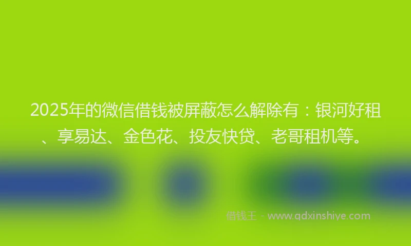 2025年的微信借钱被屏蔽怎么解除有：银河好租、享易达、金色花、投友快贷、老哥租机等。