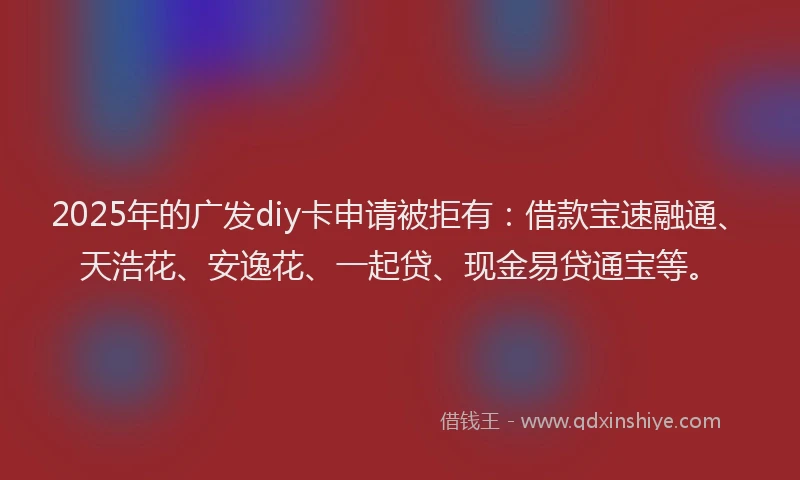 2025年的广发diy卡申请被拒有：借款宝速融通、天浩花、安逸花、一起贷、现金易贷通宝等。