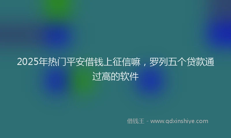 2025年热门平安借钱上征信嘛，罗列五个贷款通过高的软件