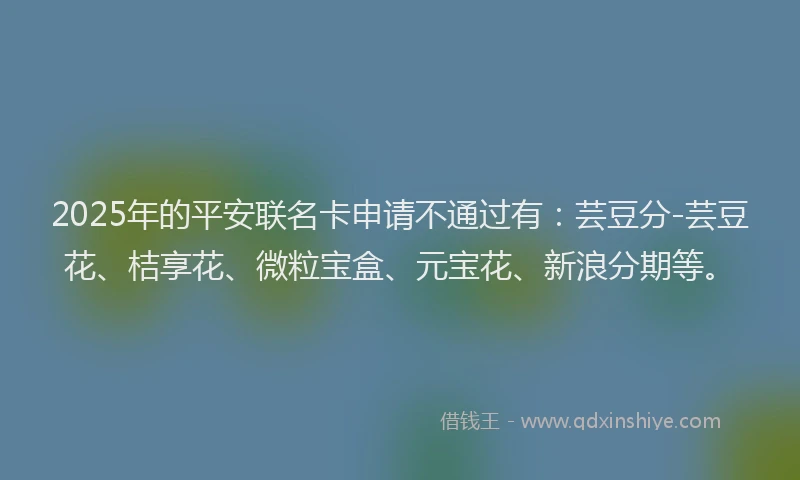 2025年的平安联名卡申请不通过有:芸豆分-芸豆花、桔享花、微粒宝盒、元宝花、新浪分期等。