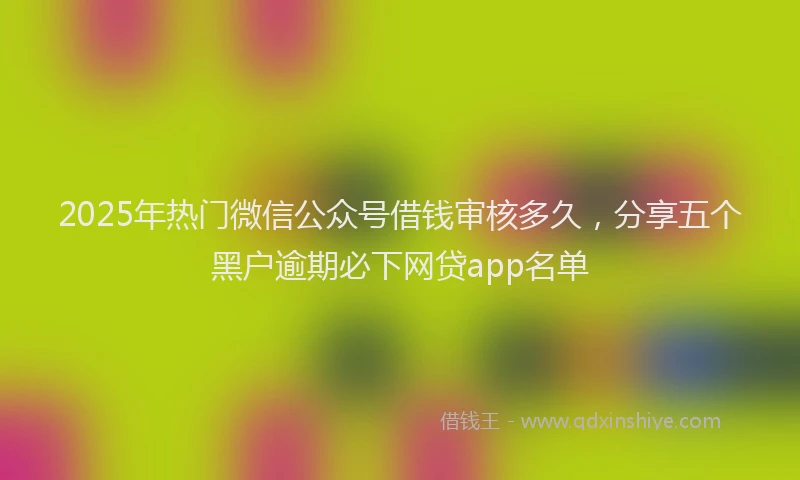 2025年热门微信公众号借钱审核多久，分享五个黑户逾期必下网贷app名单