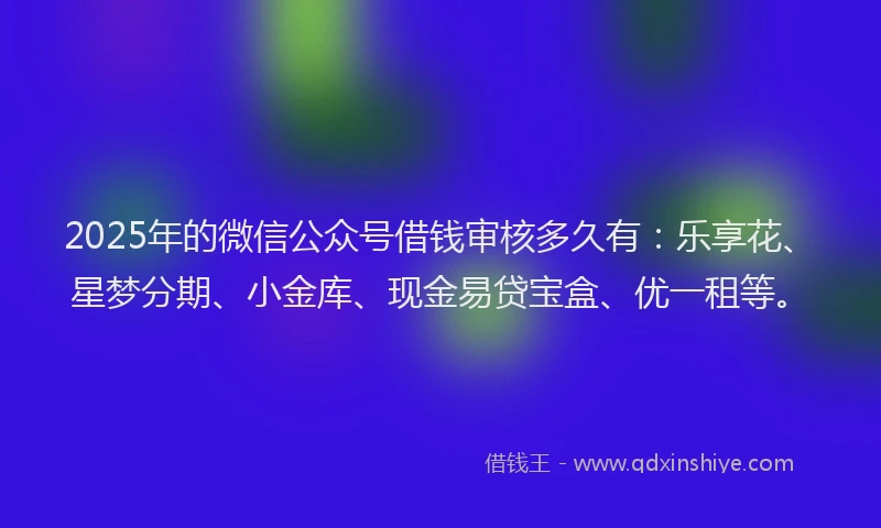 2025年的微信公众号借钱审核多久有：乐享花、星梦分期、小金库、现金易贷宝盒、优一租等。
