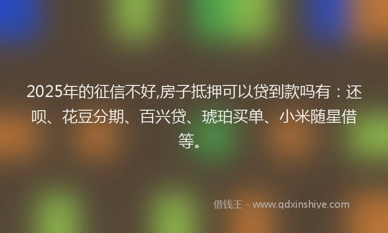 2025年的征信不好,房子抵押可以贷到款吗有：还呗、花豆分期、百兴贷、琥珀买单、小米随星借等。