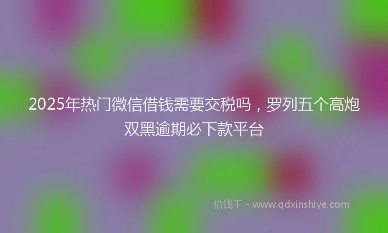 2025年热门微信借钱需要交税吗，罗列五个高炮双黑逾期必下款平台