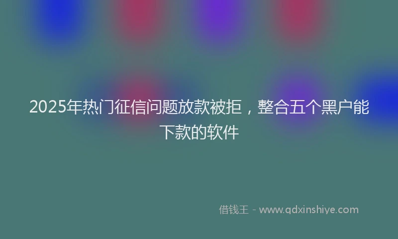 2025年热门征信问题放款被拒，整合五个黑户能下款的软件