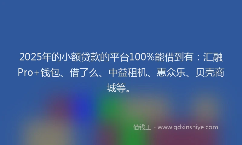 2025年的小额贷款的平台100%能借到有：汇融Pro+钱包、借了么、中益租机、惠众乐、贝壳商城等。