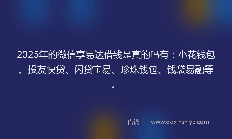 2025年的微信享易达借钱是真的吗有：小花钱包、投友快贷、闪贷宝易、珍珠钱包、钱袋易融等。