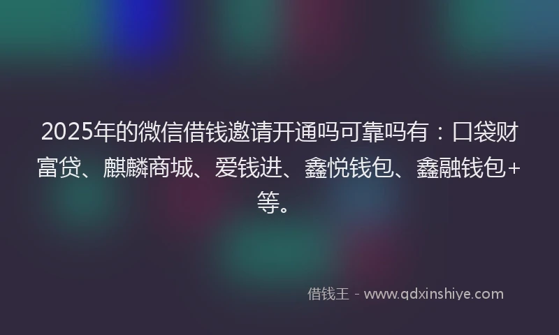 2025年的微信借钱邀请开通吗可靠吗有：口袋财富贷、麒麟商城、爱钱进、鑫悦钱包、鑫融钱包+等。