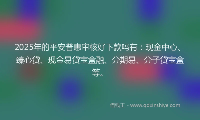 2025年的平安普惠审核好下款吗有：现金中心、臻心贷、现金易贷宝盒融、分期易、分子贷宝盒等。