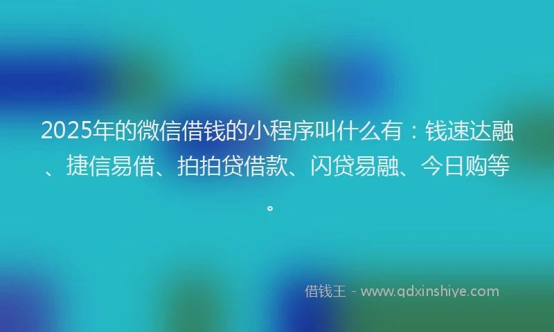 2025年的微信借钱的小程序叫什么有：钱速达融、捷信易借、拍拍贷借款、闪贷易融、今日购等。