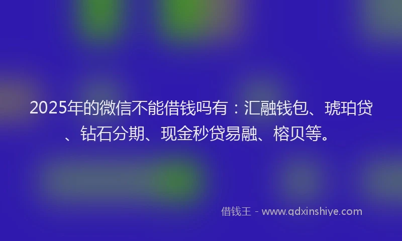 2025年的微信不能借钱吗有：汇融钱包、琥珀贷、钻石分期、现金秒贷易融、榕贝等。
