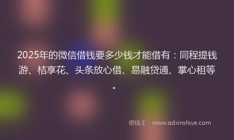 2025年的微信借钱要多少钱才能借有：同程提钱游、桔享花、头条放心借、易融贷通、掌心租等。