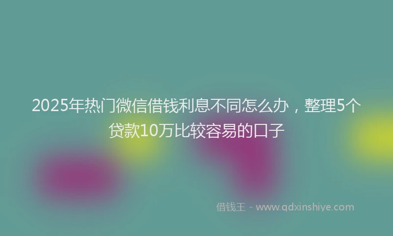 2025年热门微信借钱利息不同怎么办，整理5个贷款10万比较容易的口子