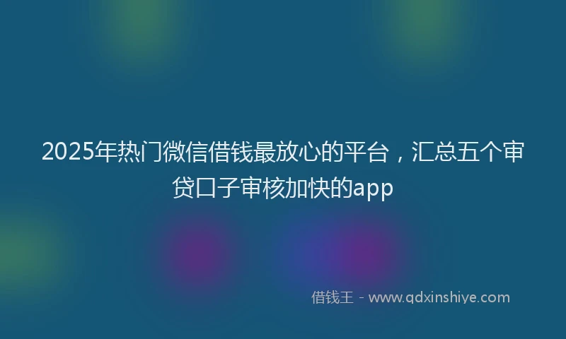 2025年热门微信借钱最放心的平台，汇总五个审贷口子审核加快的app