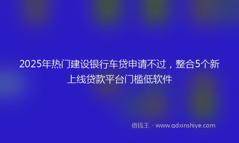 2025年热门建设银行车贷申请不过，整合5个新上线贷款平台门槛低软件