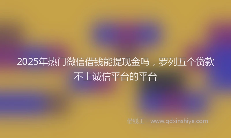 2025年热门微信借钱能提现金吗，罗列五个贷款不上诚信平台的平台