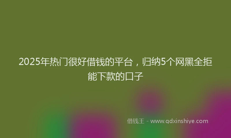 2025年热门很好借钱的平台，归纳5个网黑全拒能下款的口子