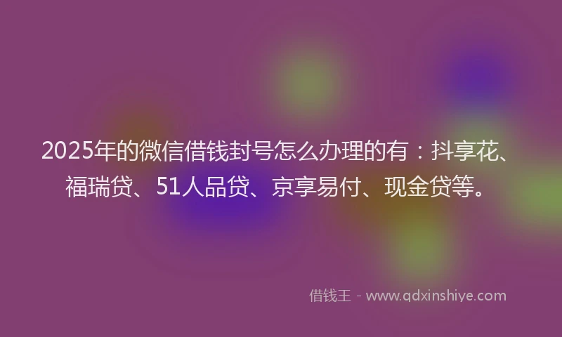 2025年的微信借钱封号怎么办理的有：抖享花、福瑞贷、51人品贷、京享易付、现金贷等。