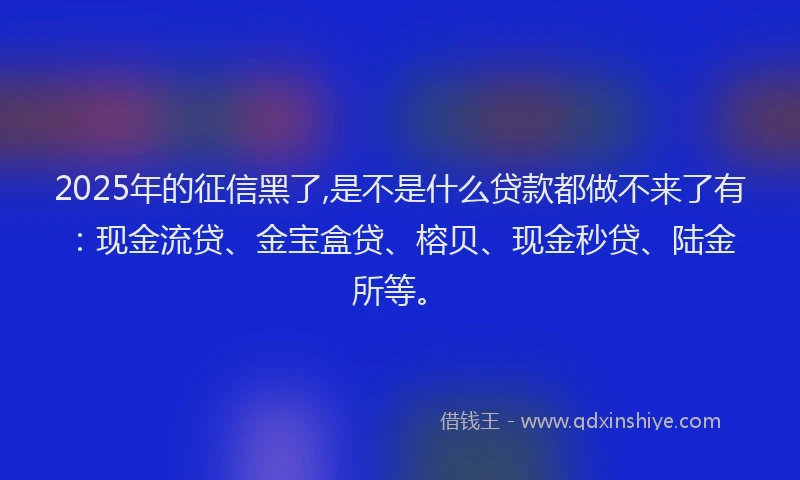 2025年的征信黑了,是不是什么贷款都做不来了有：现金流贷、金宝盒贷、榕贝、现金秒贷、陆金所等。