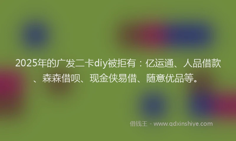 2025年的广发二卡diy被拒有：亿运通、人品借款、森森借呗、现金侠易借、随意优品等。