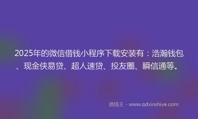 2025年的微信借钱小程序下载安装有：浩瀚钱包、现金侠易贷、超人速贷、投友圈、瞬信通等。