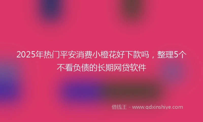 2025年热门平安消费小橙花好下款吗，整理5个不看负债的长期网贷软件