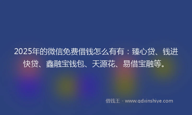 2025年的微信免费借钱怎么有有：臻心贷、钱进快贷、鑫融宝钱包、天源花、易借宝融等。