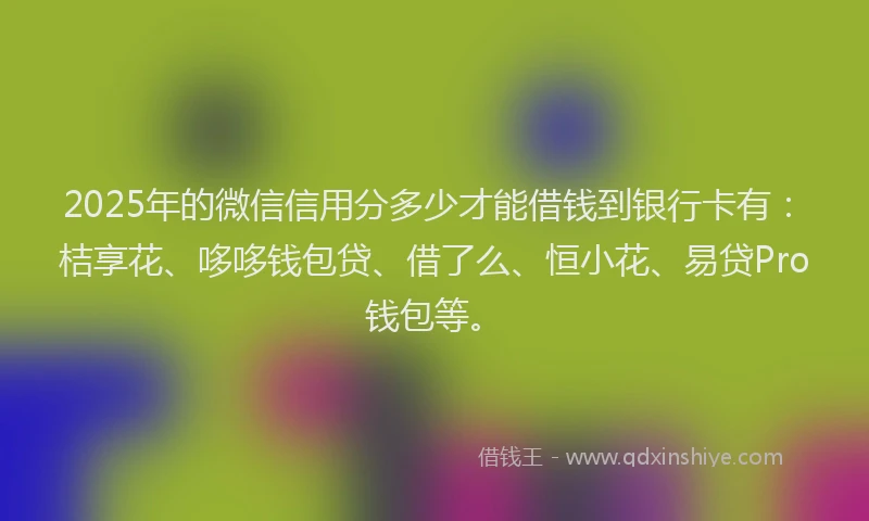 2025年的微信信用分多少才能借钱到银行卡有：桔享花、哆哆钱包贷、借了么、恒小花、易贷Pro钱包等。