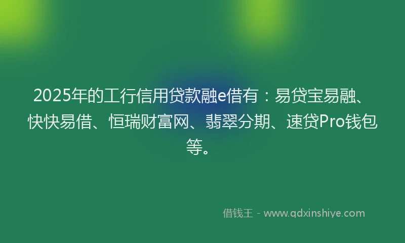 2025年的工行信用贷款融e借有：易贷宝易融、快快易借、恒瑞财富网、翡翠分期、速贷Pro钱包等。