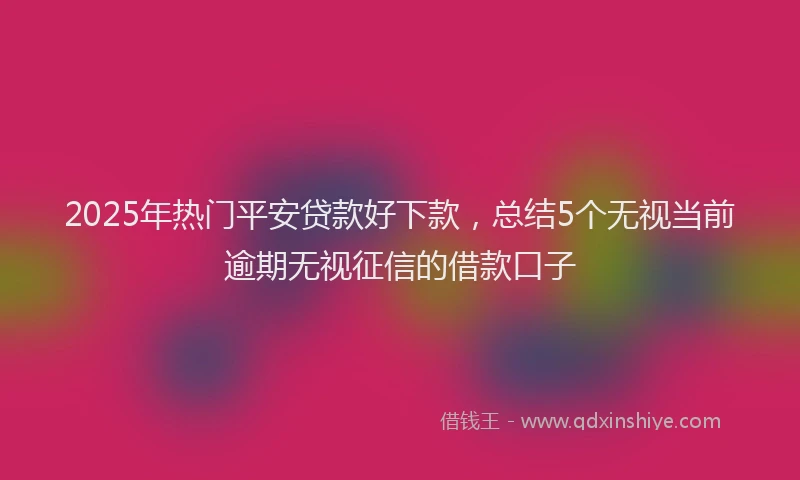 2025年热门平安贷款好下款，总结5个无视当前逾期无视征信的借款口子