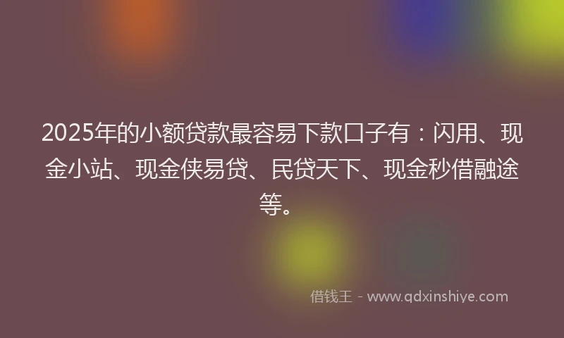 2025年的小额贷款最容易下款口子有：闪用、现金小站、现金侠易贷、民贷天下、现金秒借融途等。