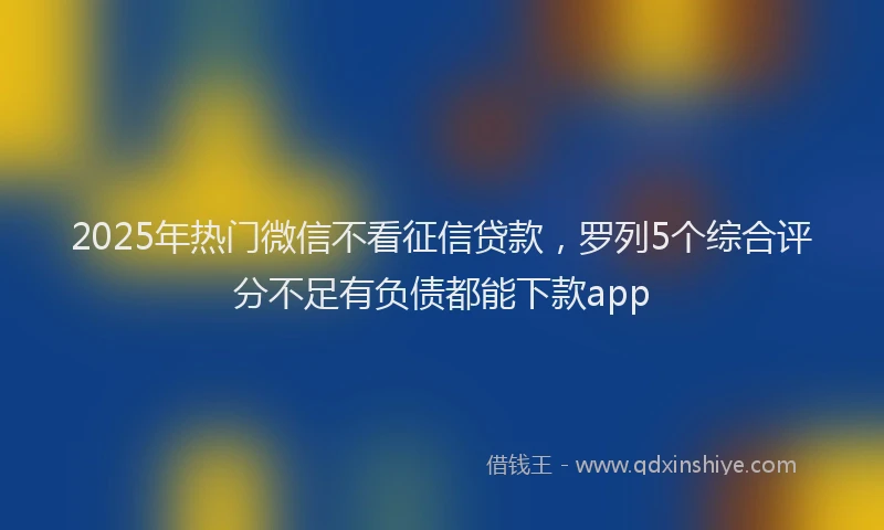 2025年热门微信不看征信贷款，罗列5个综合评分不足有负债都能下款app