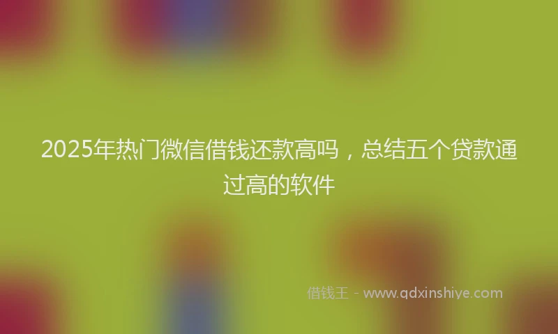 2025年热门微信借钱还款高吗，总结五个贷款通过高的软件