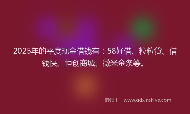 2025年的平度现金借钱有：58好借、粒粒贷、借钱快、恒创商城、微米金条等。
