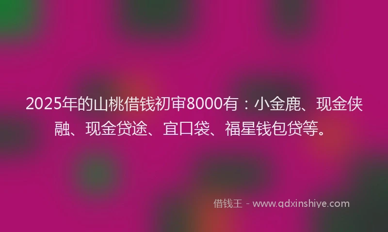 2025年的山桃借钱初审8000有：小金鹿、现金侠融、现金贷途、宜口袋、福星钱包贷等。