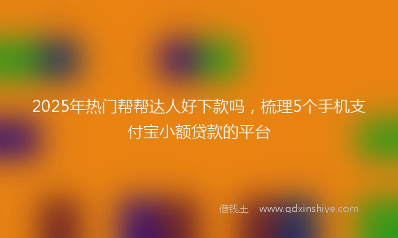 2025年热门帮帮达人好下款吗，梳理5个手机支付宝小额贷款的平台