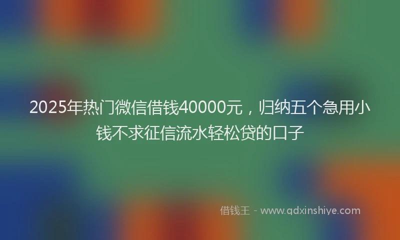 2025年热门微信借钱40000元，归纳五个急用小钱不求征信流水轻松贷的口子