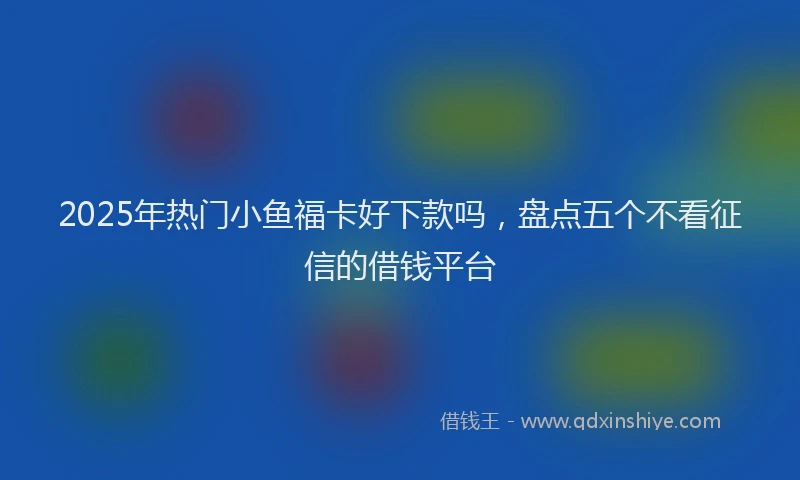 2025年热门小鱼福卡好下款吗，盘点五个不看征信的借钱平台