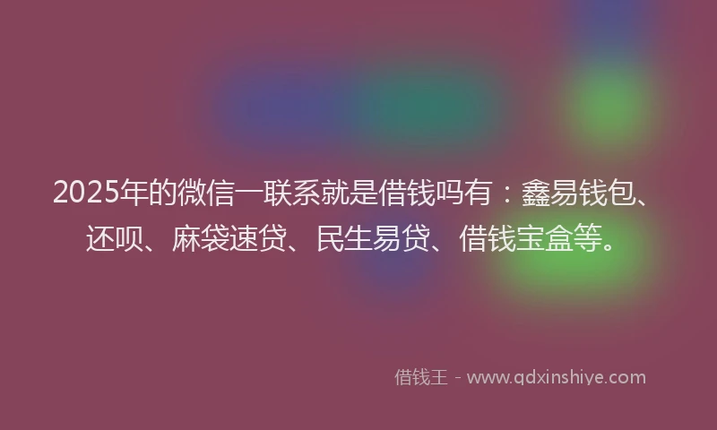 2025年的微信一联系就是借钱吗有：鑫易钱包、还呗、麻袋速贷、民生易贷、借钱宝盒等。