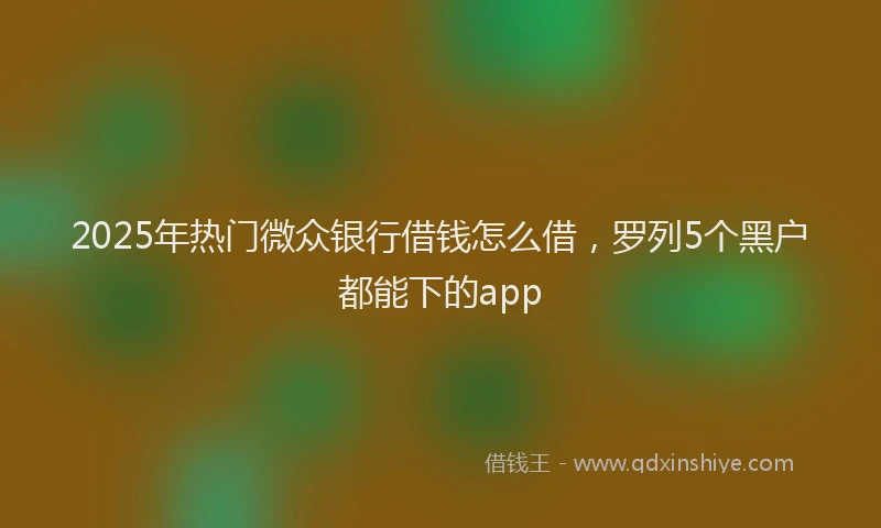 2025年热门微众银行借钱怎么借，罗列5个黑户都能下的app