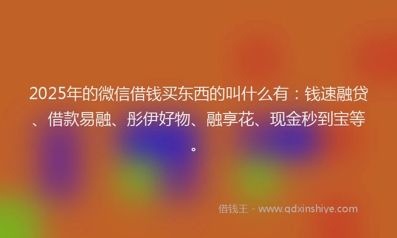 2025年的微信借钱买东西的叫什么有：钱速融贷、借款易融、彤伊好物、融享花、现金秒到宝等。